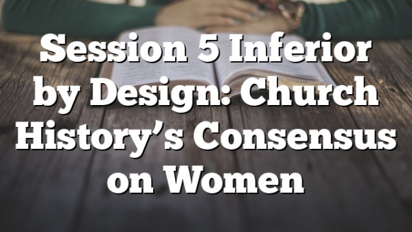 Session 5  Inferior by Design: Church History’s Consensus on Women