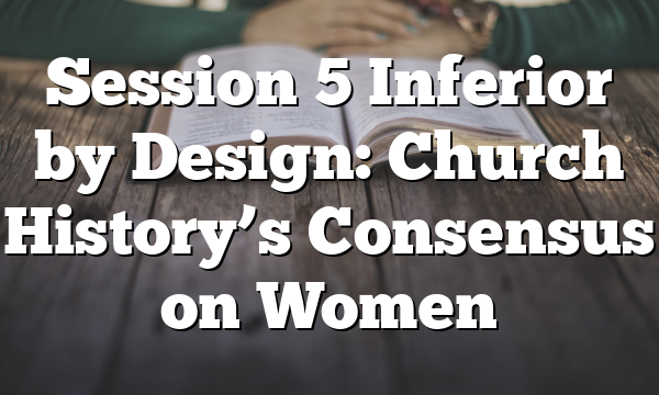 Session 5  Inferior by Design: Church History’s Consensus on Women