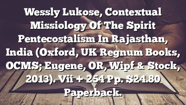 Wessly Lukose,  Contextual Missiology Of The Spirit  Pentecostalism In Rajasthan, India (Oxford, UK  Regnum Books, OCMS; Eugene, OR, Wipf & Stock, 2013). Vii + 254 Pp. $24.80 Paperback.