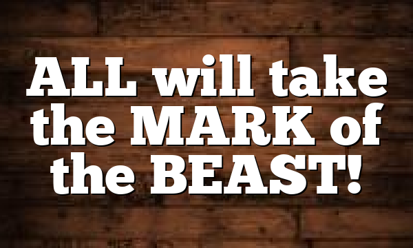 ALL will take the MARK of the BEAST!