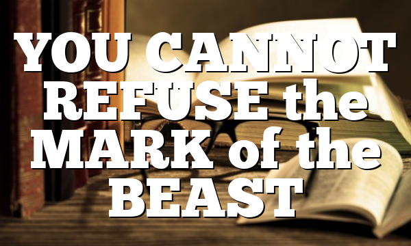 YOU CANNOT REFUSE the MARK of the BEAST