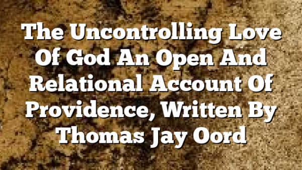 The Uncontrolling Love Of God  An Open And Relational Account Of Providence, Written By Thomas Jay Oord