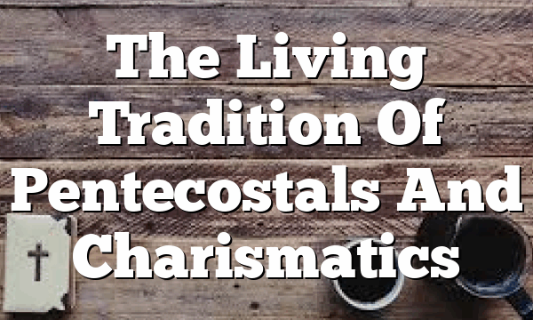 The Living Tradition Of Pentecostals And Charismatics