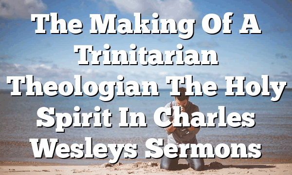 The Making Of A Trinitarian Theologian The Holy Spirit In Charles Wesleys Sermons