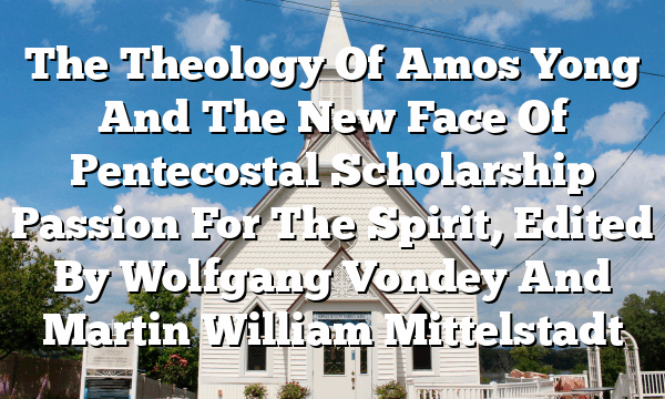 The Theology Of Amos Yong And The New Face Of Pentecostal Scholarship  Passion For The Spirit, Edited By Wolfgang Vondey And Martin William Mittelstadt