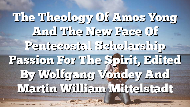 The Theology Of Amos Yong And The New Face Of Pentecostal Scholarship  Passion For The Spirit, Edited By Wolfgang Vondey And Martin William Mittelstadt