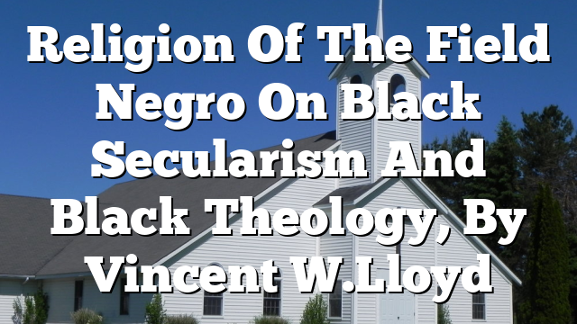 Religion Of The Field Negro  On Black Secularism And Black Theology, By Vincent W. Lloyd