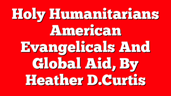Holy Humanitarians  American Evangelicals And Global Aid, By Heather D. Curtis