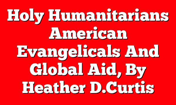 Holy Humanitarians  American Evangelicals And Global Aid, By Heather D. Curtis