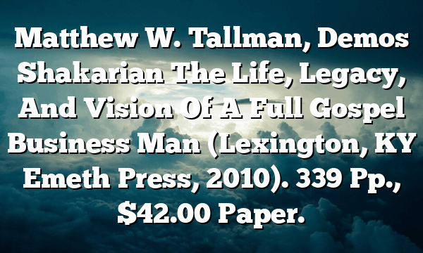 Matthew W. Tallman, Demos Shakarian  The Life, Legacy, And Vision Of A Full Gospel Business Man (Lexington, KY  Emeth Press, 2010). 339 Pp., $42.00 Paper.