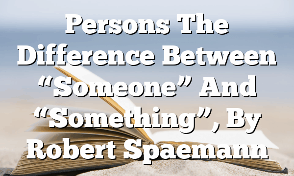 Persons  The Difference Between “Someone” And “Something”, By Robert Spaemann
