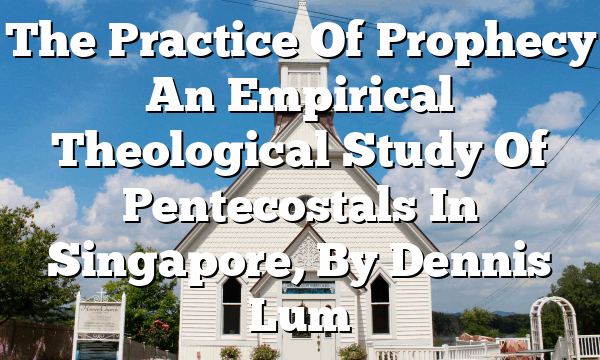 The Practice Of Prophecy  An Empirical Theological Study Of Pentecostals In Singapore, By Dennis Lum