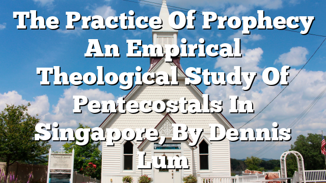 The Practice Of Prophecy  An Empirical Theological Study Of Pentecostals In Singapore, By Dennis Lum