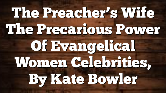 The Preacher’s Wife  The Precarious Power Of Evangelical Women Celebrities, By Kate Bowler
