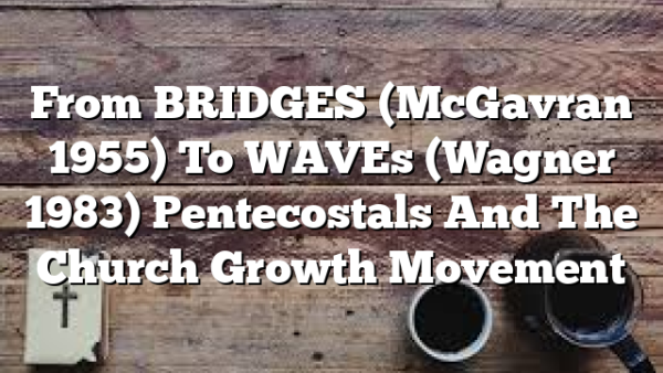 From BRIDGES (McGavran 1955) To WAVEs (Wagner 1983)  Pentecostals And The Church Growth Movement
