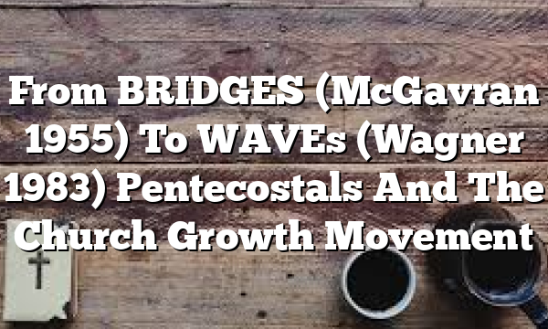 From BRIDGES (McGavran 1955) To WAVEs (Wagner 1983)  Pentecostals And The Church Growth Movement