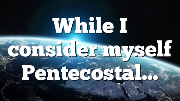 While I consider myself Pentecostal…