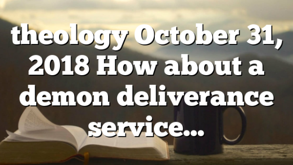 theology October 31, 2018 How about a demon deliverance service…