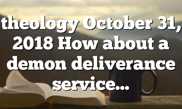 theology October 31, 2018 How about a demon deliverance service…